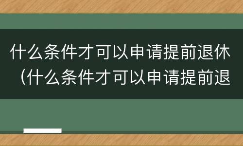 什么条件才可以申请提前退休（什么条件才可以申请提前退休手续）