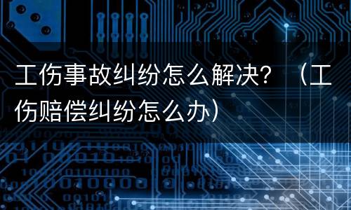 工伤事故纠纷怎么解决？（工伤赔偿纠纷怎么办）