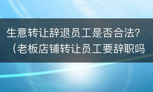 生意转让辞退员工是否合法？（老板店铺转让员工要辞职吗）