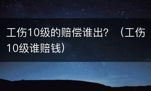 工伤10级的赔偿谁出？（工伤10级谁赔钱）