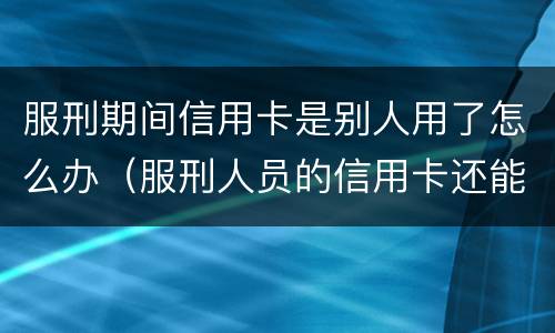 服刑期间信用卡是别人用了怎么办（服刑人员的信用卡还能再用吗）