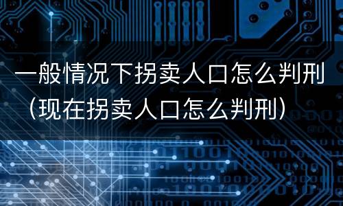 一般情况下拐卖人口怎么判刑（现在拐卖人口怎么判刑）