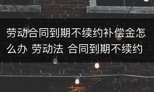 劳动合同到期不续约补偿金怎么办 劳动法 合同到期不续约 赔偿多少
