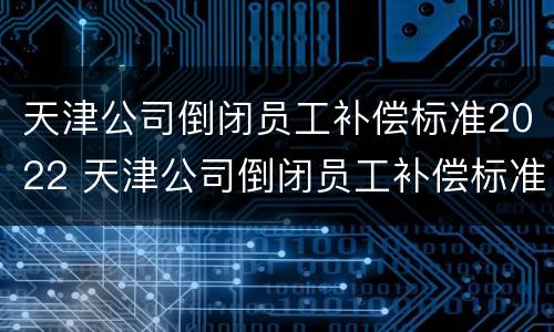 天津公司倒闭员工补偿标准2022 天津公司倒闭员工补偿标准2022咨询