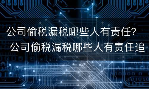 公司偷税漏税哪些人有责任？ 公司偷税漏税哪些人有责任追究