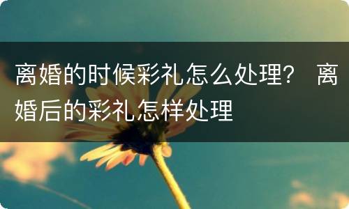 离婚的时候彩礼怎么处理？ 离婚后的彩礼怎样处理
