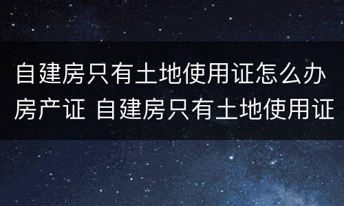 自建房只有土地使用证怎么办房产证 自建房只有土地使用证可以买卖吗
