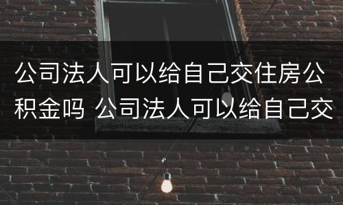 公司法人可以给自己交住房公积金吗 公司法人可以给自己交住房公积金吗怎么交