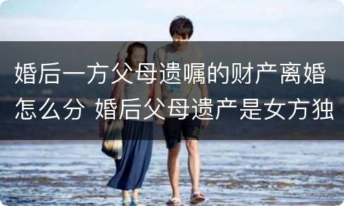 婚后一方父母遗嘱的财产离婚怎么分 婚后父母遗产是女方独有吗
