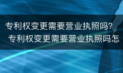 专利权变更需要营业执照吗？ 专利权变更需要营业执照吗怎么办