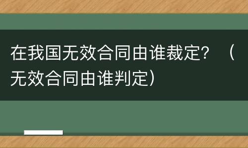 在我国无效合同由谁裁定？（无效合同由谁判定）