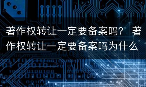 著作权转让一定要备案吗？ 著作权转让一定要备案吗为什么