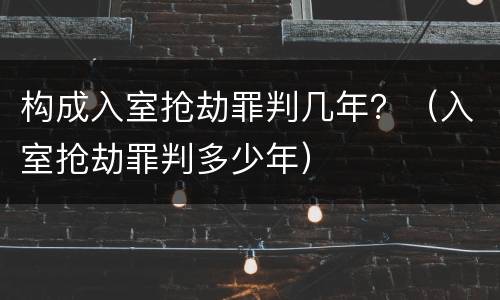 构成入室抢劫罪判几年？（入室抢劫罪判多少年）