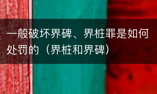 一般破坏界碑、界桩罪是如何处罚的（界桩和界碑）