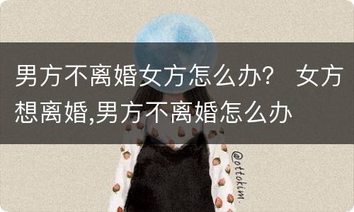 男方不离婚女方怎么办？ 女方想离婚,男方不离婚怎么办