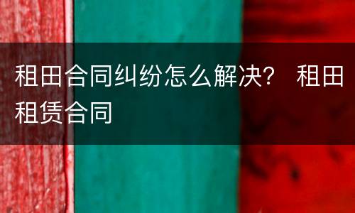 租田合同纠纷怎么解决？ 租田租赁合同