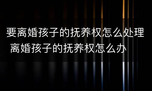 要离婚孩子的抚养权怎么处理 离婚孩子的抚养权怎么办