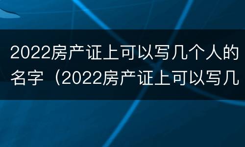 2022房产证上可以写几个人的名字（2022房产证上可以写几个人的名字吗）