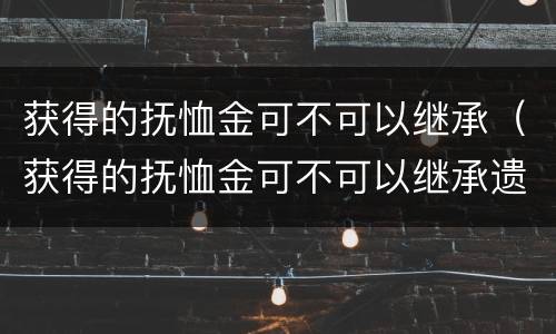 获得的抚恤金可不可以继承（获得的抚恤金可不可以继承遗产）