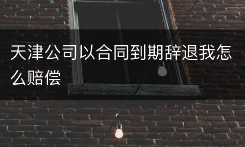 天津公司以合同到期辞退我怎么赔偿