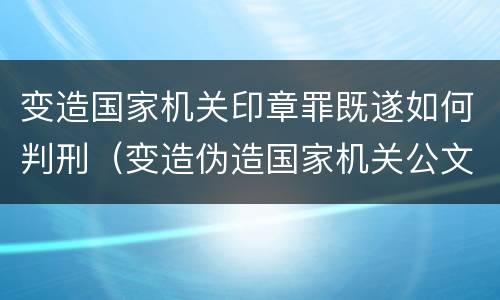 变造国家机关印章罪既遂如何判刑（变造伪造国家机关公文印章罪案件）