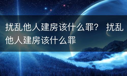 扰乱他人建房该什么罪？ 扰乱他人建房该什么罪
