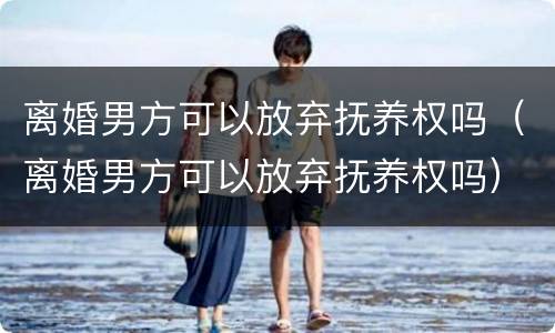 离婚男方可以放弃抚养权吗（离婚男方可以放弃抚养权吗）