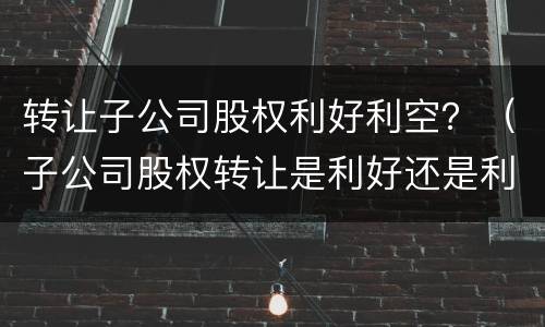 转让子公司股权利好利空？（子公司股权转让是利好还是利空）