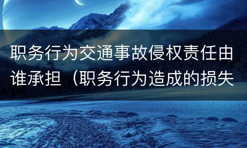 职务行为交通事故侵权责任由谁承担（职务行为造成的损失如何承担）
