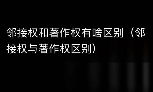 邻接权和著作权有啥区别（邻接权与著作权区别）
