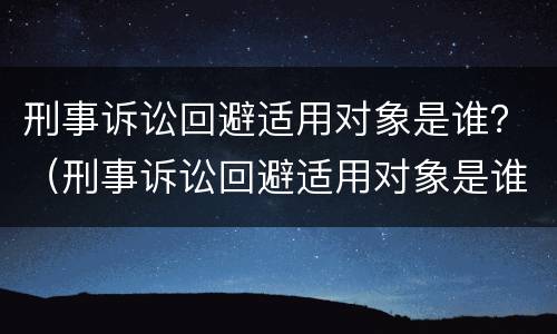 刑事诉讼回避适用对象是谁？（刑事诉讼回避适用对象是谁规定的）