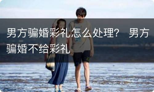 男方骗婚彩礼怎么处理？ 男方骗婚不给彩礼
