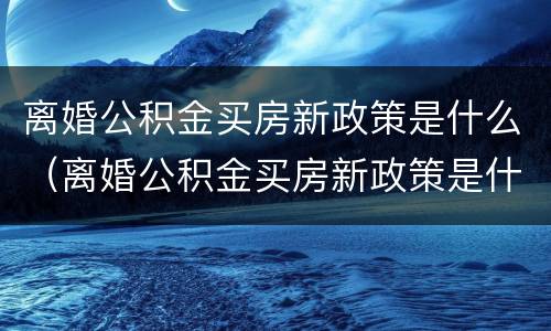 离婚公积金买房新政策是什么（离婚公积金买房新政策是什么时候开始）