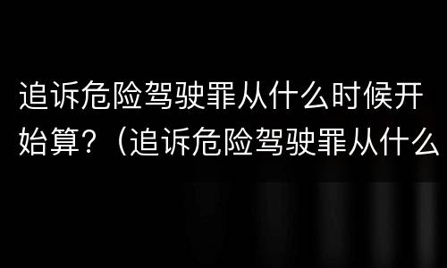 追诉危险驾驶罪从什么时候开始算?（追诉危险驾驶罪从什么时候开始算的）