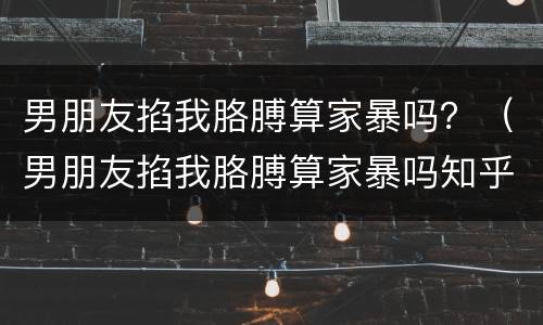 男朋友掐我胳膊算家暴吗？（男朋友掐我胳膊算家暴吗知乎）