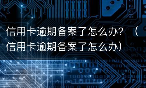 信用卡逾期备案了怎么办？（信用卡逾期备案了怎么办）
