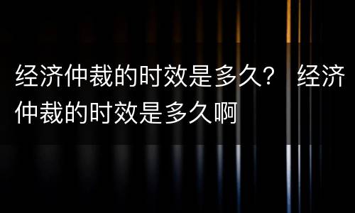 经济仲裁的时效是多久？ 经济仲裁的时效是多久啊