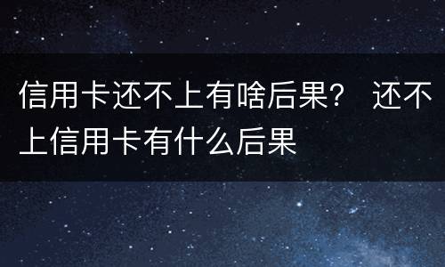 信用卡还不上有啥后果？ 还不上信用卡有什么后果