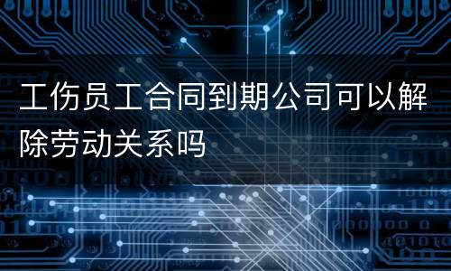 工伤员工合同到期公司可以解除劳动关系吗