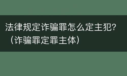 法律规定诈骗罪怎么定主犯？（诈骗罪定罪主体）