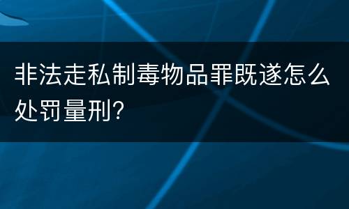 非法走私制毒物品罪既遂怎么处罚量刑?