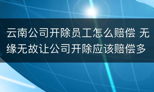 云南公司开除员工怎么赔偿 无缘无故让公司开除应该赔偿多少