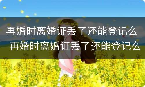 再婚时离婚证丢了还能登记么 再婚时离婚证丢了还能登记么现在