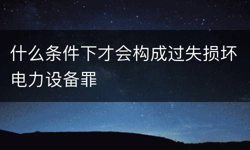 什么条件下才会构成过失损坏电力设备罪