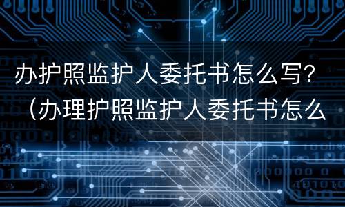 办护照监护人委托书怎么写？（办理护照监护人委托书怎么写）