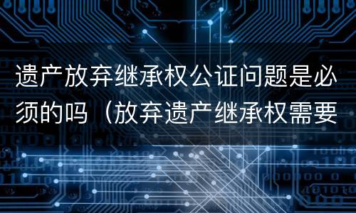 遗产放弃继承权公证问题是必须的吗（放弃遗产继承权需要公证吗）