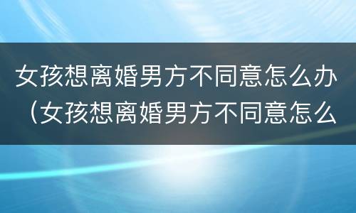 女孩想离婚男方不同意怎么办（女孩想离婚男方不同意怎么办手续）