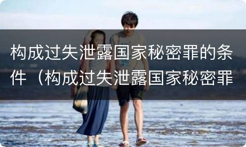 构成过失泄露国家秘密罪的条件（构成过失泄露国家秘密罪的条件是什么）