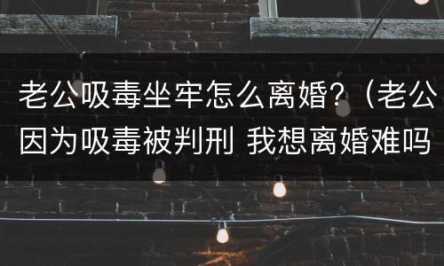 老公吸毒坐牢怎么离婚?（老公因为吸毒被判刑 我想离婚难吗?）