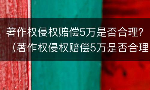 著作权侵权赔偿5万是否合理？（著作权侵权赔偿5万是否合理性）